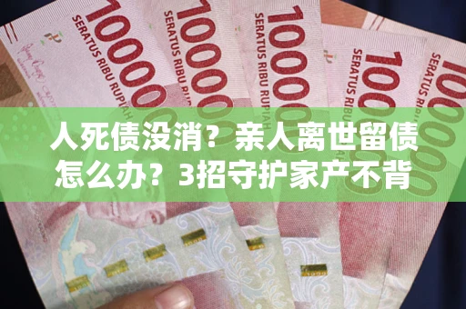 武汉人死债没消？亲人离世留债怎么办？3招守护家产不背锅