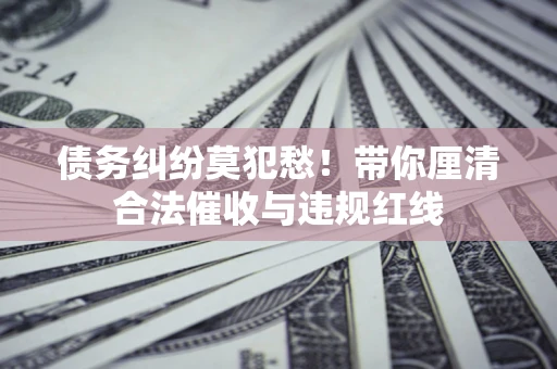 武汉债务纠纷莫犯愁！带你厘清合法催收与违规红线