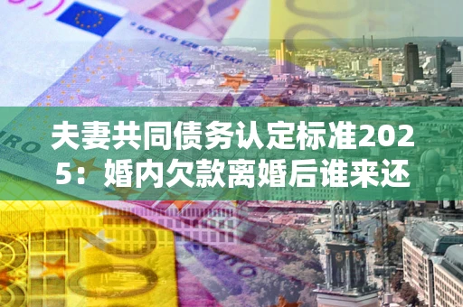 武汉夫妻共同债务认定标准2025:婚内欠款离婚后谁来还? 武汉夫妻共同债务认定标准2025:婚内欠款离婚后谁来还?